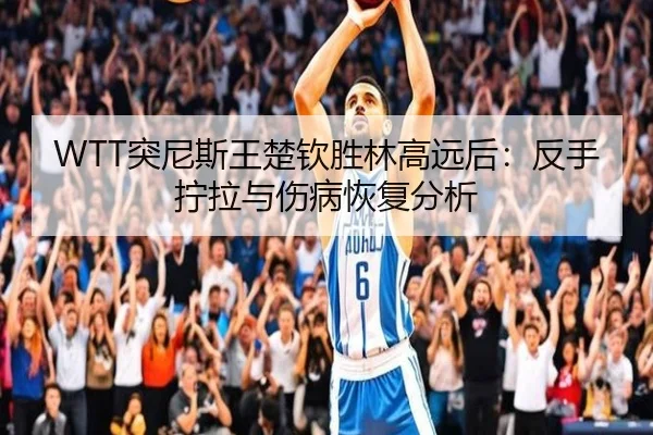 WTT突尼斯王楚钦胜林高远后：反手拧拉与伤病恢复分析